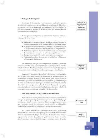 Avaliação de desempenho

       A avaliação de desempenho é um instrumento usado pelos gerentes             Avaliação de
                                                                                  desempenho é
de linha e não constitui uma responsabilidade direta da função de RH, embora        útil para a
os gestores desta função devam estar preparados para apoiar os gerentes na          revisão do
execução dessa tarefa. A avaliação de desempenho gera informações úteis            desempenho
para a revisão de desempenho.

       A avaliação de desempenho, se corretamente realizada, viabiliza a
realização de várias metas:

       • Melhoria do desempenho através do diálogo entre a administração
         e os empregados sobre o que se espera deles e como eles se saíram.
       • A abertura de um diálogo entre os gerentes e os empregados cria
         ocasiões formais para revisar desempenhos e discutir progressos.
       • Motivação do pessoal através de feedback sobre suas realizações.
       • Planejamento de sucessão e identificação de potencial.
       • Transparência das decisões sobre promoções e recompensas.
       • Avaliação formal de desempenho insatisfatório, infelizmente
         necessária em alguns casos.

       Um sistema de avaliação de desempenho é um modo formalizado
para coletar dados sobre o desempenho de cada empregado e avaliar o                  Avaliação
                                                                                  formalizada do
trabalho realizado. A avaliação visa a medir os componentes do desempenho            trabalho
e compará-los com escalas pré-definidas de pontuação e classificação.

       Os gerentes e supervisores devem levar a sério o exercício de avaliação.
Isto se aplica tanto à implementação do sistema de avaliação quanto ao
subseqüente processo de revisão. Eles devem estar preparados com
antecedência para esses exercícios e não se concentrarem apenas na atribuição
de notas e classificação de empregados, mas também se empenharem nas
discussões sobre o progresso e as falhas de desempenho de cada empregado.
Essas atividades são excelentes oportunidades para planejar o trabalho do
empregado ano a ano e pactuar indicadores de desempenho.

       DESENVOLVIMENTO DE RECURSOS HUMANOS (DRH)

      A velocidade das mudanças e a complexidade crescente da sociedade faz
com que as organizações empreguem pessoas que sejam, capazes de adaptação
                                                                                  Fundamentos do
às mudanças e situações novas e sejam vencedoras. Estas organizações entendem          DRH
que é necessário investir em treinamento para desenvolver as habilidades e
competências do pessoal e que treinamento é um investimento rentável.

      No capítulo sobre Capacitação destacou-se que a melhoria do
desempenho dos indivíduos e das organizações é o resultado de muitos fatores
além do treinamento. Mudanças nos métodos de trabalho e na estrutura                  DRH e
                                                                                    capacitação
organizacional são dois desses fatores. Igualmente importantes são certas
decisões pontuais, como a rotação de cargos e o enriquecimento de tarefas.




                                                                                                   41
 