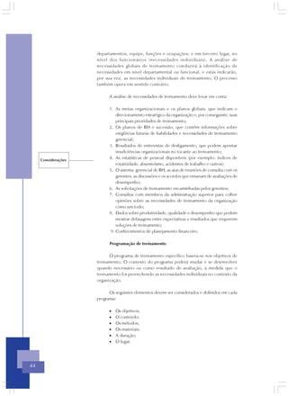 departamentos, equipe, funções e ocupações; e em terceiro lugar, no
                     nível dos funcionários (necessidades individuais). A análise de
                     necessidades globais de treinamento conduzirá à identificação de
                     necessidades em nível departamental ou funcional, e estas indicarão,
                     por sua vez, as necessidades individuais de treinamento. O processo
                     também opera em sentido contrário.

                           A análise de necessidades de treinamento deve levar em conta:

                           1. As metas organizacionais e os planos globais, que indicam o
                               direcionamento estratégico da organização e, por conseguinte, suas
                               principais prioridades de treinamento;
                           2. Os planos de RH e sucessão, que contêm informações sobre
                               exigências futuras de habilidades e necessidades de treinamento
                               gerencial;
                           3. Resultados de entrevistas de desligamento, que podem apontar
                               insuficiências organizacionais no tocante ao treinamento;
     Considerações
                           4. As estatísticas de pessoal disponíveis (por exemplo: índices de
                               rotatividade, absenteísmo, acidentes de trabalho e outros);
                           5. O sistema gerencial de RH, as atas de reuniões de consulta com os
                               gerentes, as discussões e os acordos que emanam de avaliações de
                               desempenho;
                           6. As solicitações de treinamento encaminhadas pelos gerentes;
                           7. Consultas com membros da administração superior para colher
                               opiniões sobre as necessidades de treinamento da organização
                               como um todo;
                           8. Dados sobre produtividade, qualidade e desempenho que podem
                               mostrar defasagens entre expectativas e resultados que requerem
                               soluções de treinamento;
                            9. Conhecimentos de planejamento financeiro.

                           Programação de treinamento

                           O programa de treinamento específico baseia-se nos objetivos de
                     treinamento. O contexto do programa poderá mudar e se desenvolver
                     quando necessário ou como resultado de avaliação, à medida que o
                     treinamento for preenchendo as necessidades individuais no contexto da
                     organização.

                           Os seguintes elementos devem ser considerados e definidos em cada
                     programa:

                           •   Os objetivos;
                           •   O conteúdo;
                           •   Os métodos;
                           •   Os materiais;
                           •   A duração;
                           •   O lugar.




44
 
