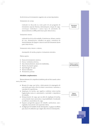 As três técnicas de treinamento seguintes são as mais importantes:

      Treinamento em serviço

          realizado no dia-a-dia ou como parte de um programa de                  Principais
          treinamento especial. Tutorias, demonstrações, rotação de cargo,         técnicas
          orientação individual e outros tipos de atividades de
          desenvolvimento de RH podem fazer parte desta técnica.

      Treinamento externo

          realizado fora do local de trabalho. Conferências, debates, estudos
          de caso, dramatizações, trabalhos em grupo, seminários de
          desenvolvimento de equipes e outros recursos de treinamento fazem
          parte desta técnica.

      Treinamento misto, interno e externo,

          desempenho de tarefas, projetos e treinamento interativo.

      Outras opções:

      •   Cursos de treinamento externos.
      •   Cursos / seminários internos.
      •   Auto-desenvolvimento através de multimídias.                          Outras opções
      •   Tutoria em pequeno grupo.                                             de treinamento
      •   Aprendizagem de ação.
      •   Tutoria individual.
      •   Treinamento pontual.

      Atividades complementares

      Desenvolvimento de competência também pode ser feito usando outros
meios, tais como:

      • Rotação de cargo, que inclui o deslocamento de empregados de
        uma tarefa para outra a fim de reduzir a monotonia e aumentar a
        variedade de experiências.
      • Ampliação de tarefas, que significa combinar várias tarefas
        fragmentadas numa só, aumentando a variedade e importância                  Outras
        do trabalho.                                                              atividades
      • Enriquecimento de cargo, que vai além de ampliação de tarefas,
        acrescentando maior autonomia e responsabilidade e focalizando
        as melhores características do cargo.
      • Equipes autogeridas (grupos de trabalho autônomos), auto-
        reguladas, basicamente sem supervisão direta.
      • Configurações de trabalho de alto-desempenho, ou grupos escolhidos
        para atuar em ambientes que exigem altos níveis de desempenho.




                                                                                                 45
 