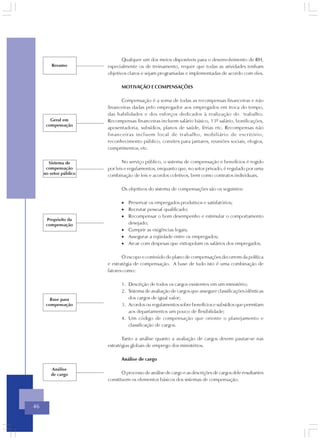 Qualquer um dos meios disponíveis para o desenvolvimento de RH,
         Resumo         especialmente os de treinamento, requer que todas as atividades tenham
                        objetivos claros e sejam programadas e implementadas de acordo com eles.

                               MOTIVAÇÃO E COMPENSAÇÔES

                              Compensação é a soma de todas as recompensas financeiras e não
                        financeiras dadas pelo empregador aos empregados em troca do tempo,
                        das habilidades e dos esforços dedicados à realização do trabalho.
        Geral em        Recompensas financeiras incluem salário básico, 13º salário, bonificações,
      compensação
                        aposentadoria, subsídios, planos de saúde, férias etc. Recompensas não
                        financeiras incluem local de trabalho, mobiliário de escritório,
                        reconhecimento público, convites para jantares, reuniões sociais, elogios,
                        cumprimentos, etc.


       Sistema de              No serviço público, o sistema de compensação e benefícios é regido
      compensação       por leis e regulamentos, enquanto que, no setor privado, é regulado por uma
     no setor público   combinação de leis e acordos coletivos, bem como contratos individuais.

                               Os objetivos do sistema de compensações são os seguintes:

                               • Preservar os empregados produtivos e satisfatórios;
                               • Recrutar pessoal qualificado;
                               • Recompensar o bom desempenho e estimular o comportamento
      Propósito da
      compensação                desejado;
                               • Cumprir as exigências legais;
                               • Assegurar a eqüidade entre os empregados;
                               • Arcar com despesas que extrapolam os salários dos empregados.

                               O escopo e conteúdo do plano de compensações decorrem da política
                        e estratégia de compensação. A base de tudo isto é uma combinação de
                        fatores como:

                               1. Descrição de todos os cargos existentes em um ministério;
                               2. Sistema de avaliação de cargos que assegure classificações idênticas
        Base para                 dos cargos de igual valor;
      compensação              3. Acordos ou regulamentos sobre benefícios e subsídios que permitam
                                  aos departamentos um pouco de flexibilidade;
                               4. Um código de compensação que oriente o planejamento e
                                  classificação de cargos.

                               Tanto a análise quanto a avaliação de cargos devem pautar-se nas
                        estratégias globais de emprego dos ministérios.

                               Análise de cargo

         Análise
        de cargo               O processo de análise de cargo e as descrições de cargos dele resultantes
                        constituem os elementos básicos dos sistemas de compensação.




46
 