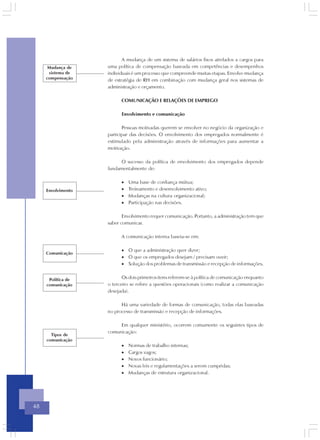 A mudança de um sistema de salários fixos atrelados a cargos para
      Mudança de    uma política de compensação baseada em competências e desempenhos
      sistema de    individuais é um processo que compreende muitas etapas. Envolve mudança
     compensação    de estratégia de RH em combinação com mudança geral nos sistemas de
                    administração e orçamento.

                          COMUNICAÇÃO E RELAÇÕES DE EMPREGO

                          Envolvimento e comunicação

                           Pessoas motivadas querem se envolver no negócio da organização e
                    participar das decisões. O envolvimento dos empregados normalmente é
                    estimulado pela administração através de informações para aumentar a
                    motivação.

                         O sucesso da política de envolvimento dos empregados depende
                    fundamentalmente de:

                          •   Uma base de confiança mútua;
     Envolvimento         •   Treinamento e desenvolvimento ativo;
                          •   Mudanças na cultura organizacional;
                          •   Participação nas decisões.

                           Envolvimento requer comunicação. Portanto, a administração tem que
                    saber comunicar.

                          A comunicação interna baseia-se em:

                          • O que a administração quer dizer;
     Comunicação
                          • O que os empregados desejam / precisam ouvir;
                          • Solução dos problemas de transmissão e recepção de informações.


      Política de          Os dois primeiros itens referem-se à política de comunicação enquanto
     comunicação    o terceiro se refere a questões operacionais (como realizar a comunicação
                    desejada).

                          Há uma variedade de formas de comunicação, todas elas baseadas
                    no processo de transmissão e recepção de informações.

                         Em qualquer ministério, ocorrem comumente os seguintes tipos de
                    comunicação:
       Tipos de
     comunicação
                          •   Normas de trabalho internas;
                          •   Cargos vagos;
                          •   Novos funcionário;
                          •   Novas leis e regulamentações a serem cumpridas;
                          •   Mudanças de estrutura organizacional.




48
 