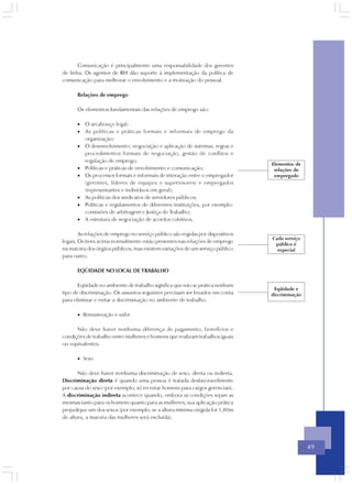 Comunicação é principalmente uma responsabilidade dos gerentes
de linha. Os agentes de RH dão suporte à implementação da política de
comunicação para melhorar o envolvimento e a motivação do pessoal.

      Relações de emprego

      Os elementos fundamentais das relações de emprego são:

      • O arcabouço legal;
      • As políticas e práticas formais e informais de emprego da
        organização;
      • O desenvolvimento, negociação e aplicação de sistemas, regras e
        procedimentos formais de negociação, gestão de conflitos e
        regulação de emprego;
                                                                                 Elementos de
      • Políticas e práticas de envolvimento e comunicação;                       relações de
      • Os processos formais e informais de interação entre o empregador          empregado
        (gerentes, líderes de equipes e supervisores) e empregados
        (representantes e indivíduos em geral);
      • As políticas dos sindicatos de servidores públicos;
      • Políticas e regulamentos de diferentes instituições, por exemplo:
        comissões de arbitragem e Justiça do Trabalho;
      • A estrutura de negociação de acordos coletivos.

        As relações de emprego no serviço público são regidas por dispositivos
                                                                                 Cada serviço
legais. Os itens acima normalmente estão presentes nas relações de emprego
                                                                                  público é
na maioria dos órgãos públicos, mas existem variações de um serviço público        especial
para outro.

      EQÜIDADE NO LOCAL DE TRABALHO

       Eqüidade no ambiente de trabalho significa que não se pratica nenhum
                                                                                  Eqüidade e
tipo de discriminação. Os assuntos seguintes precisam ser levados em conta       discriminação
para eliminar e evitar a discriminação no ambiente de trabalho.

      • Remuneração e valor

      Não deve haver nenhuma diferença de pagamento, benefícios e
condições de trabalho entre mulheres e homens que realizam trabalhos iguais
ou equivalentes.

      • Sexo

       Não deve haver nenhuma discriminação de sexo, direta ou indireta.
Discriminação direta é quando uma pessoa é tratada desfavoravelmente
por causa do sexo (por exemplo, só recrutar homens para cargos gerenciais).
A discriminação indireta acontece quando, embora as condições sejam as
mesmas tanto para os homens quanto para as mulheres, sua aplicação prática
prejudique um dos sexos (por exemplo, se a altura mínima exigida for 1,80m
de altura, a maioria das mulheres será excluída).




                                                                                                 49
 