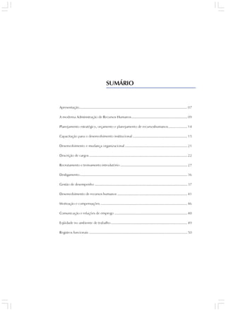 SUMÁRIO


Apresentação .................................................................................................................. 07

A moderna Administração de Recursos Humanos ........................................................... 09

Planejamento estratégico, orçamento e planejamento de recursoshumanos .................... 14

Capacitação para o desenvolvimento institucional .......................................................... 15

Desenvolvimento e mudança organizacional .................................................................. 21

Descrição de cargos ........................................................................................................ 22

Recrutamento e treinamento introdutório ....................................................................... 27

Desligamento .................................................................................................................. 36

Gestão de desempenho .................................................................................................. 37

Desenvolvimento de recursos humanos .......................................................................... 41

Motivação e compensações ............................................................................................ 46

Comunicação e relações de emprego ............................................................................. 48

Eqüidade no ambiente de trabalho ................................................................................. 49

Registros funcionais ........................................................................................................ 50
 
