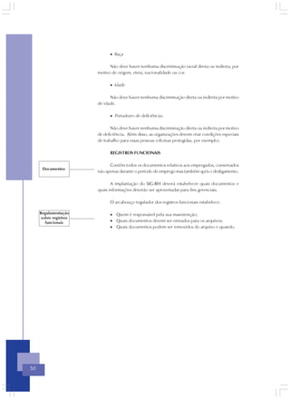 • Raça

                              Não deve haver nenhuma discriminação racial direta ou indireta, por
                        motivo de origem, etnia, nacionalidade ou cor.

                              • Idade

                              Não deve haver nenhuma discriminação direta ou indireta por motivo
                        de idade.

                              • Portadores de deficiências

                               Não deve haver nenhuma discriminação direta ou indireta por motivo
                        de deficiência. Além disso, as organizações devem criar condições especiais
                        de trabalho para essas pessoas (oficinas protegidas, por exemplo).

                              REGISTROS FUNCIONAIS

                              Contêm todos os documentos relativos aos empregados, conservados
      Documentos
                        não apenas durante o período de emprego mas também após o desligamento.

                               A implantação do SIG-RH deverá estabelecer quais documentos e
                        quais informações deverão ser aproveitadas para fins gerenciais.

                              O arcabouço regulador dos registros funcionais estabelece:

     Regulamentação           • Quem é responsável pela sua manutenção;
      sobre registros
        funcionais            • Quais documentos devem ser enviados para os arquivos;
                              • Quais documentos podem ser removidos do arquivo e quando.




50
 