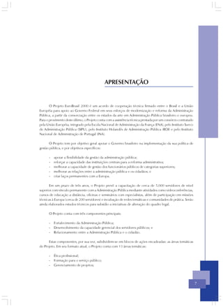 APRESENTAÇÃO


       O Projeto EuroBrasil 2000 é um acordo de cooperação técnica firmado entre o Brasil e a União
Européia para apoio ao Governo Federal em seus esforços de modernização e reforma da Administração
Pública, a partir da consorciação entre os estados da arte em Administração Pública brasileiro e europeu.
Para o provimento deste último, o Projeto conta com a assistência técnica prestada por um consórcio contratado
pela União Européia, integrado pela Escola Nacional de Administração da França (ENA), pelo Instituto Sueco
de Administração Pública (SIPU), pelo Instituto Holandês de Administração Pública (ROI) e pelo Instituto
Nacional de Administração de Portugal (INA).

       O Projeto tem por objetivo geral apoiar o Governo brasileiro na implementação da sua política de
gestão pública, e por objetivos específicos:

      -   apoiar a flexibilidade da gestão da administração pública;
      -   reforçar a capacidade das instituições centrais para a reforma administrativa;
      -   melhorar a capacidade de gestão dos funcionários públicos de categorias superiores;
      -   melhorar as relações entre a administração pública e os cidadãos; e
      -   criar laços permanentes com a Europa.

       Em um prazo de três anos, o Projeto prevê a capacitação de cerca de 5.000 servidores de nível
superior com vínculo permanente com a Administração Pública mediante atividades como videoconferências,
cursos de educação a distância, oficinas e seminários com especialistas, além de participação em missões
técnicas à Europa (cerca de 200 servidores) e incubação de redes temáticas e comunidades de prática. Serão
ainda elaborados estudos técnicos para subsídio a iniciativas de alteração do quadro legal.

      O Projeto conta com três componentes principais:

      -   Fortalecimento da Administração Pública;
      -   Desenvolvimento da capacidade gerencial dos servidores públicos; e
      -   Relacionamento entre a Administração Pública e o cidadão.

      Estas componentes, por sua vez, subdividem-se em blocos de ações encadeadas: as áreas temáticas
do Projeto. Em seu formato atual, o Projeto conta com 13 áreas temáticas:

      -   Ética profissional;
      -   Formação para o serviço público;
      -   Gerenciamento de projetos;




                                                                                                                 7
 
