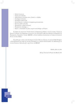 -   Gestão de pessoas;
          -   Gestão por resultados;
          -   Melhoramento da relação entre o Estado e o cidadão;
          -   Modelagem federativa;
          -   Modelagem institucional;
          -   Monitoramento e avaliação de programas governamentais;
          -   Parcerias público-privadas;
          -   Planejamento e gestão territorial;
          -   Planejamento estratégico; e
          -   Redes e comunidades de prática (suporte metodológico ao Projeto).

          No âmbito da componente “Fortalecimento da Administração Pública” e da área temática “Gestão de
    Pessoas” do Projeto, foi programada, em parceria com a Secretaria de Recursos Humanos do Ministério do
    Planejamento, Orçamento e Gestão (SRH/MP), a oficina Tendências Internacionais no Campo da Gestão de
    Pessoas no Setor Público.

          Esta publicação contém o texto Introdução à Gestão de Recursos Humanos, de autoria de Björn Bengtson
    e Göran Järvstrand, precedido de um texto introdutório ao contexto federal brasileiro de administração de
    recursos humanos, elaborado pelo corpo técnico da SRH/MP     .




                                                                                       Brasília, julho de 2006

                                                                 Direção Nacional do Projeto EuroBrasil 2000




8
 