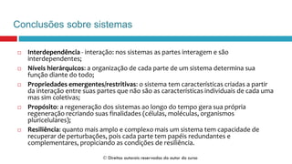 Conclusões sobre sistemas
 Interdependência - interação: nos sistemas as partes interagem e são
interdependentes;
 Níveis hierárquicos: a organização de cada parte de um sistema determina sua
função diante do todo;
 Propriedades emergentes/restritivas: o sistema tem características criadas a partir
da interação entre suas partes que não são as características individuais de cada uma
mas sim coletivas;
 Propósito: a regeneração dos sistemas ao longo do tempo gera sua própria
regeneração recriando suas finalidades (células, moléculas, organismos
pluricelulares);
 Resiliência: quanto mais amplo e complexo mais um sistema tem capacidade de
recuperar de perturbações, pois cada parte tem papéis redundantes e
complementares, propiciando as condições de resiliência.
 Direitos autorais reservados do autor do curso
 
