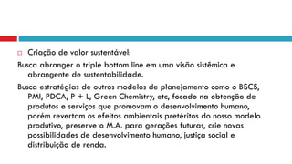  Criação de valor sustentável:
Busca abranger o triple bottom line em uma visão sistêmica e
abrangente de sustentabilidade.
Busca estratégias de outros modelos de planejamento como o BSCS,
PMI, PDCA, P + L, Green Chemistry, etc, focado na obtenção de
produtos e serviços que promovam o desenvolvimento humano,
porém revertam os efeitos ambientais pretéritos do nosso modelo
produtivo, preserve o M.A. para gerações futuras, crie novas
possibilidades de desenvolvimento humano, justiça social e
distribuição de renda.
 