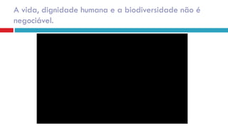 A vida, dignidade humana e a biodiversidade não é
negociável.
 