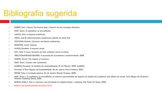  ROBERT, Karl – Henriq. The Natural Step: a história de uma revolução silenciosa;
 HART, Stuart. O capitalismo na encruzilhada;
 LASZLO, Chris. A empresa sustentável;
 VEIGA, José Eli. Desenvolvimento sustentável,o desafio do século XXI;
 VOLTOLINI, Ricardo. Conversas com líderes sustentáveis;
 DIAMOND, Jared. Colapso;
 LAVILLE, Elizabeth. A empresa verde;
 MAY, Peter H. (org.). Economia do meio ambiente: teoria e prática;
 TEEB/COMUNIDADE EUROPÉIA. A economia dos ecossistemas e biodiversidade. 2008.
 HARDIN, Garret. The tragedy of commons;
 HART, Stuart. Criando valor sustentável;
 ALMEIDA, Fernando. Os desafios da sustentabilidade. RJ: Ed. Elsevier, 2009. ALMEIDA,
 Fernando. O Bom Negócio da Sustentabilidade. Rio de Janeiro: Nova Fronteira, 2002.
 SENGE, Peter. A revolução decisiva. Rio de Janeiro: Elsevier/Campus, 2008.
 HART, Stuart L. O capitalismo na encruzilhada: as inúmeras oportunidades de negócios na solução dos problemas mais difíceis do mundo. Porto Alegre: Ed. Bookman /
Wharton Publishing School, 2006.
 MORAN, Emilio F. Nós e a natureza: uma introdução às relações homem – ambiente. São Paulo: Ed. Senac, 2008.
 Relatório de Sustentabilidade Bradesco 2010.
Bibliografia sugerida
 