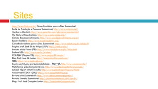 http://www.fbds.org.br/ Fórum Brasileiro para o Des. Sustentável
Rede de Produção e Consumo Sustentável: http://www.redpycs.net/
Humberto Mariotti: http://www.geocities.com/pluriversu/ensaios.html
The Natural Step Institute: http://www.naturalstep.org/
Instituto Ecodesenvolvimento: http://www.ecodesenvolvimento.org.br/
Ecocity Builders: http://www.ecocitybuilders.org/
Conselho Brasileiro para o Des. Sustentável: http://www.cebds.org.br/cebds/#
Página prof. José Eli da Veiga (USP): http://zeeli.pro.br/
Instituto visão Futuro (FIB): http://www.visaofuturo.org.br/inicio.html
Prolam USP: http://www.usp.br/prolam/
CES/FGV (Página 22): http://www.pagina22.com.br/
Blog Prof. José G. Junior: http://josegjunior.blogspot.com/
TEEB: http://www.teebweb.org/
Centro de Estudos em Sustentabilidade – FGV/SP: http://www.gvces.com.br/
Plataforma Cidades Sustentáveis: http://www.cidadessustentaveis.org.br/
Global Report Initiative (GRI): http://www.globalreporting.org/Home
Accountability (AA 1000): http://www.accountability.org/
Revista Ideia Sustentável: http://www.ideiasustentavel.com.br/
Revista Planeta Sustentável: http://planetasustentavel.abril.com.br/
Blog. Prof. José Gonçales Junior: http://josegjunior.blogspot.com/
Sites
 