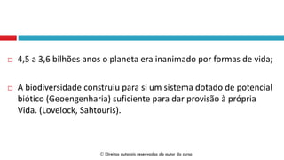  4,5 a 3,6 bilhões anos o planeta era inanimado por formas de vida;
 A biodiversidade construiu para si um sistema dotado de potencial
biótico (Geoengenharia) suficiente para dar provisão à própria
Vida. (Lovelock, Sahtouris).
 Direitos autorais reservados do autor do curso
 