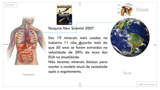 35º34’567
sight point zero
Homem Terra
Ossos
Pesquisa New Scientist 2007
Dos 19 minerais mais usados na
indústria 11 não durarão mais do
que 50 anos se forem extraídos na
velocidade de 50% da taxa dos
EUA na atualidade.
Não teremos minerais básicos para
manter o modelo atual de sociedade
após o esgotamento.
 