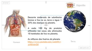 35º34’567
sight point zero
Homem Terra
Digestão
Descarte acelerado de substâncias
tóxicas e lixo no ar, terra e água =
25% das doenças no planeta.
A cada 100 Kg de produtos
utilizados nas casas são eliminadas
10 toneladas de lixo no planeta.
As milhares das lixeiras do planeta
https://www.youtube.com/watch?v=
ycliIDxknGE
 