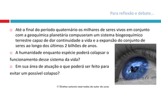  Até o final do período quaternário os milhares de seres vivos em conjunto
com a geoquímica planetária compuseram um sistema biogeoquímico
terrestre capaz de dar continuidade a vida e a expansão do conjunto de
seres ao longo dos últimos 2 bilhões de anos.
 A humanidade enquanto espécie poderá colapsar o
funcionamento desse sistema da vida?
 Em sua área de atuação o que poderá ser feito para
evitar um possível colapso?
Para reflexão e debate...
 Direitos autorais reservados do autor do curso
 