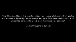 “A civilização ocidental vive carente, sentada num tesouro. Elimina os "outros" que lhe
são estranhos e desperdiça sua sabedoria. Mas nossa fome não é só de comida, é de
um sentido para a vida que vá além do dinheiro e do consumo.”
Marina Silva, janeiro 2014.cc
 