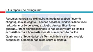  Os rapanui se extinguiram:
Recursos naturais se extinguiram: madeira acabou (inverno
chegou), solo se esgotou, riachos secaram, biodiversidade ficou
reduzida, erosão de solos, explosão demográfica, fome,
guerras...foram antropocêntricos, e não observaram os limites
ecossistêmicos e homeostáticos de sua expansão na ilha.
Quebraram a Segunda Lei da Termodinâmica em seu modelo
econômico: o homem não reina sobre o planeta.
 