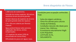 Breve diagnóstico de Páscoa
 1.000 anos de isolamento;
 Extinção de muitas espécies: 48 nativas,
nenhuma árvore de porte grande;
 Haviam dezenas de espécies de árvores
de porte grande antes do rapanui;
 C14 = ilha era coberta por floresta
tropical;
 Água potável (baixa) solos porosos,
vegetação não densa, ventos
(evaporação);
 127 espécies de peixes (10% do
encontrado em outras ilhas)
 Dificuldade de pesca em águas rasas.
Condições para ocupação conhecidas
hoje:
- Solos de origem vulcânica;
- Clima frio demais para culturas
vindas da Polinésia;
- Condições naturais não ideais para
manut. Rec. Hídricos;
- Ecossistema naturalmente frágil:
- ILHA PEQUENA
- LATITUDE ALTA,
- ISOLAMENTO.
 