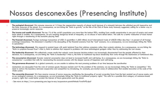 Nossas desconexões (Presencing Institute)
 The ecological disconnect. We consume resources at 1.5 times the regeneration capacity of planet earth because of a mismatch between the unlimited growth imperative and
the finite resources of the planet. As a consequence, we are hitting the “limits to growth,” as the title of the Club of Rome study famously suggested, calling for a better way to
preserve increasingly scarce resources.
 The income and wealth disconnect. The top 1% of the world’s population own more than the bottom 90%, resulting from wealth concentration in one part of society and unmet
basic needs in another. As a consequence, we are reaching dangerous levels of inequality, as we discuss in more detail below. This calls for a better realization of basic human
rights through a rebalancing of the economic playing field.
 The financial disconnect. Foreign exchange transactions of US$1.5 quadrillion (1,500 trillion) dwarf international trade of US$20 trillion (less than 1.4 percent of all foreign
exchange transactions). This disconnect is manifest in the decoupling of the financial economy from the “real” economy. As a consequence, we are increasingly hitting the “limits
to speculation.”
 The technology disconnect. We respond to societal issues with quick technical fixes that address symptoms rather than systemic solutions. As a consequence, we are hitting the
“limits to symptom-focused fixes”—that is, limits to solutions that respond to problems with more technological gadgets rather than by addressing the root causes.
 The leadership disconnect. We collectively create results that nobody wants because decision-makers are increasingly disconnected from the people affected by their
decisions. As a consequence, we are hitting the “limits to leadership”—that is, the limits to traditional top-down leadership that works through the mechanisms of institutional silos.
 The consumerism disconnect. Greater material consumption does not lead to increased health and well-being. As a consequence, we are increasingly hitting the ”limits to
consumerism,” a problem that calls for reconnecting the economic process with the deeper sources of happiness and well-being.
 The governance disconnect. As a global community we are unable to address the most pressing problems of our time because the coordination
 mechanisms are decoupled from the crisis of common goods. Because markets can’t fix the problem of the commons, we are increasingly hitting the “limits to competition.” We
need to redraw the boundary between cooperation and competition by introducing, for example, pre-market areas of collaboration that enable innovation at the scale of the
whole system.
 The ownership disconnect. We face massive overuse of scarce resources, manifesting the decoupling of current ownership forms from the best societal use of scarce assets, such
as our ecological commons. As a consequence, we are increasingly hitting the “limits to traditional property rights.” This calls for a possible third category of commons-based
property rights that would better protect the interest of future generations and the planet.
 - See more at: https://www.presencing.com/ego-to-eco/acupuncture-points#sthash.YnrmFnPD.dpuf
 