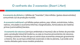 O confronto das 3 economias (Stuart L.Hart)
A economia do dinheiro: 2 bilhões de “inseridos”, 800 milhões (países desenvolvidos)
consumindo 75% da produção mundial.
A economia tradicional: 4,6 bilhões países pobres, pop. tribais, extrativistas, índios,
nativos, vinculados à economia informal, marginalizados, fornecedoras de matérias
primas (commodities) baratos.
A economia da natureza (serviços ambientais e insumos): são as fontes de provisão
para a produção industrial moderna, ou seja os insumos provenientes da natureza.
A ameaça consiste no fato de que as outras duas economias ameaçam gravemente
a mesma. Dos 24 serviços ambientais essenciais à vida no planeta, 15 já estão seria-
mente afetados pelo nosso modelo produtivo.
 