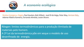 A economia ecológica
Nicolau Georgescu- Regen, Paul Hawken, Bob Willard, José Eli da Veiga, Peter May, Herman Daly,
Ademar Ribeiro Romeiro, Fernando Almeida, Lester Brown.
Röegen: limites termodinâmicos para a produção ilimitada de
materiais pelo homem.
A 2ª Lei da termodinâmica põe em xeque o modelo de uso
desenfreado de energia.
 