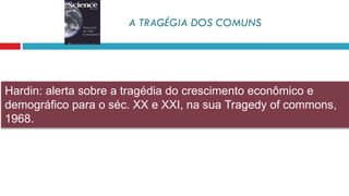 Hardin: alerta sobre a tragédia do crescimento econômico e
demográfico para o séc. XX e XXI, na sua Tragedy of commons,
1968.
A TRAGÉGIA DOS COMUNS
 