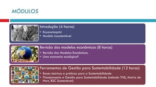 MÓDULOS
Introdução (4 horas)
• Koyaanisqatsi
• Modelo insustentável
Revisão dos modelos econômicos (8 horas)
• Revisão dos Modelos Econômicos.
• Uma economia ecológica?
Ferramentas de Gestão para Sustentabilidade (12 horas)
• Bases teóricas e práticas para a Sustentabilidade
• Planejamento e Gestão para Sustentabilidade (método TNS, Matriz de
Hart, BSC Sustentável)
 