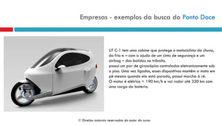 Empresas - exemplos da busca do Ponto Doce
LIT C-1 tem uma cabine que protege o motociclista da chuva,
do frio e – com a ajuda de um cinto de segurança e um
airbag – das batidas no trânsito.
possui um par de giroscópios controlados eletronicamente sob
o piso. Uma vez ligados, esses dispositivos mantêm a moto em
pé mesmo quando ela está parada, possui marcha à ré.
O motor é elétrico = 190 km/h e vai rodar até 320 km com
uma carga da bateria.
 Direitos autorais reservados do autor do curso
 