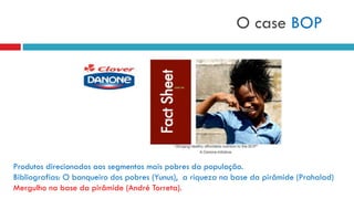 O case BOP
Produtos direcionados aos segmentos mais pobres da população.
Bibliografias: O banqueiro dos pobres (Yunus), a riqueza na base da pirâmide (Prahalad)
Mergulho na base da pirâmide (André Torreta).
 