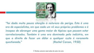 “foi dada muito pouca atenção à natureza do perigo. Esta é uma
era de especialistas, em que cada um vê seus próprios problemas e é
incapaz de abranger uma gama maior de tópicos que possam estar
correlacionados. Também é uma era dominada pela indústria, em
que o direito de fazer um dólar a qualquer custo é raramente
questionado.” (Rachel Carson, 1950)
 Direitos autorais reservados do autor do curso
 