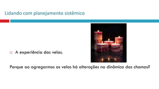  A experiência das velas.
Porque ao agregarmos as velas há alterações na dinâmica das chamas?
Lidando com planejamento sistêmico
 