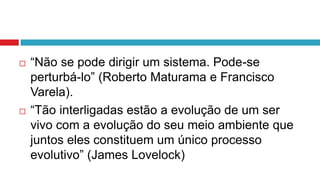  “Não se pode dirigir um sistema. Pode-se
perturbá-lo” (Roberto Maturama e Francisco
Varela).
 “Tão interligadas estão a evolução de um ser
vivo com a evolução do seu meio ambiente que
juntos eles constituem um único processo
evolutivo” (James Lovelock)
 