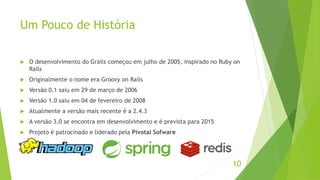 Um Pouco de História 
 O desenvolvimento do Grails começou em julho de 2005, inspirado no Ruby on 
Rails 
 Originalmente o nome era Groovy on Rails 
 Versão 0.1 saiu em 29 de março de 2006 
 Versão 1.0 saiu em 04 de fevereiro de 2008 
 Atualmente a versão mais recente é a 2.4.3 
 A versão 3.0 se encontra em desenvolvimento e é prevista para 2015 
 Projeto é patrocinado e liderado pela Pivotal Sofware 
10 
 