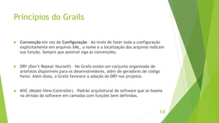 Princípios do Grails 
 Convenção em vez de Configuração – Ao invés de fazer toda a configuração 
explicitamente em arquivos XML, o nome e a localização dos arquivos indicam 
sua função. Sempre que possível siga as convenções. 
 DRY (Don’t Repeat Yourself) – No Grails existe um conjunto organizado de 
artefatos disponíveis para os desenvolvedores, além de geradores de código 
fonte. Além disso, o Grails favorece a adoção do DRY nos projetos. 
 MVC (Model-View-Controller) – Padrão arquitetural de software que se baseia 
na divisão do software em camadas com funções bem definidas. 
14 
 