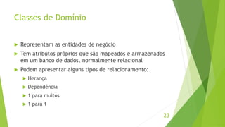 Classes de Domínio 
 Representam as entidades de negócio 
 Tem atributos próprios que são mapeados e armazenados 
em um banco de dados, normalmente relacional 
 Podem apresentar alguns tipos de relacionamento: 
 Herança 
 Dependência 
 1 para muitos 
 1 para 1 
23 
 