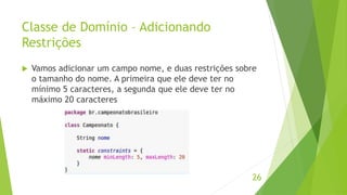 Classe de Domínio – Adicionando 
Restrições 
 Vamos adicionar um campo nome, e duas restrições sobre 
o tamanho do nome. A primeira que ele deve ter no 
mínimo 5 caracteres, a segunda que ele deve ter no 
máximo 20 caracteres 
26 
 