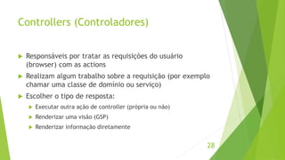 Controllers (Controladores) 
 Responsáveis por tratar as requisições do usuário 
(browser) com as actions 
 Realizam algum trabalho sobre a requisição (por exemplo 
chamar uma classe de domínio ou serviço) 
 Escolher o tipo de resposta: 
 Executar outra ação de controller (própria ou não) 
 Renderizar uma visão (GSP) 
 Renderizar informação diretamente 
28 
 