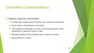 Controllers (Controladores) 
 Seguem algumas convenções: 
 O nome das classes deve terminar com a palavra Controller 
 Ficam dentro do diretório controllers 
 Tipo padrão é prototype, ou seja, uma instância para cada 
requisição. É possível mudar o tipo. 
 Métodos públicos são utilizados para tratar os eventos 
 Ação padrão é a index 
29 
 