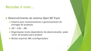 Recordar é viver... 
 Desenvolvimento do sistema Open BR Track 
 Sistema para monitoramento e gerenciamento de 
entregas de produtos 
 JSF + EJB + JPA 
 Organização muito dependente do desenvolvedor, pode 
variar de projeto para projeto 
 Muitos arquivos XML (configurações) 
3 
 