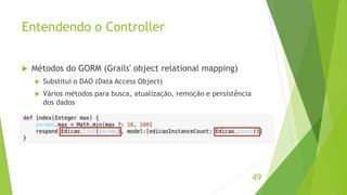 Entendendo o Controller 
 Métodos do GORM (Grails' object relational mapping) 
 Substitui o DAO (Data Access Object) 
 Vários métodos para busca, atualização, remoção e persistência 
dos dados 
49 
 