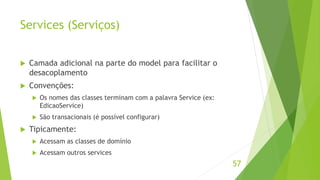 Services (Serviços) 
 Camada adicional na parte do model para facilitar o 
desacoplamento 
 Convenções: 
 Os nomes das classes terminam com a palavra Service (ex: 
EdicaoService) 
 São transacionais (é possível configurar) 
 Tipicamente: 
 Acessam as classes de domínio 
 Acessam outros services 
57 
 