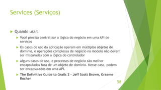 Services (Serviços) 
 Quando usar: 
 Você precisa centralizar a lógica do negócio em uma API de 
serviços 
 Os casos de uso da aplicação operam em múltiplos objetos de 
domínio, e operações complexas de negócio no modelo não devem 
ser misturadas com a lógica do controlador 
 Alguns casos de uso, e processos de negócio são melhor 
encapsulados fora de um objeto de domínio. Nesse caso, podem 
ser encapsulados em uma API. 
 The Definitive Guide to Grails 2 - Jeff Scott Brown, Graeme 
Rocher 
58 
 