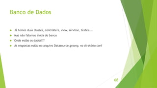 Banco de Dados 
 Já temos duas classes, controllers, view, servisse, testes.... 
 Mas não falamos ainda de banco 
 Onde estão os dados??? 
 As respostas estão no arquivo Datasource.groovy, no diretório conf 
68 
 