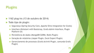 Plugins 
 1162 plug-ins (13 de outubro de 2014) 
 Todo tipo de plugin: 
 Segurança (Spring Security Core, Apache Shiro Integration for Grails) 
 Interface (Kickstart with Bootstrap, Grails Admin Interface, Plugin 
Platform UI) 
 Persistência de dados (MongoDB GORM, Redis Plugin) 
 Geração de relatórios (Jasper Plugin, Excel Export Plugin) 
 Gerenciamento de processos (Grails Activiti Plugin, camunda Grails 
Plugin) 
75 
 