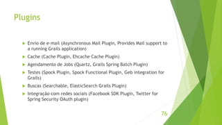 Plugins 
 Envio de e-mail (Asynchronous Mail Plugin, Provides Mail support to 
a running Grails application) 
 Cache (Cache Plugin, Ehcache Cache Plugin) 
 Agendamento de Jobs (Quartz, Grails Spring Batch Plugin) 
 Testes (Spock Plugin, Spock Functional Plugin, Geb integration for 
Grails) 
 Buscas (Searchable, ElasticSearch Grails Plugin) 
 Integração com redes sociais (Facebook SDK Plugin, Twitter for 
Spring Security OAuth plugin) 
76 
 