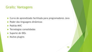 Grails: Vantagens 
 Curva de aprendizado facilitada para programadores Java 
 Poder das linguagens dinâmicas 
 Padrão MVC 
 Tecnologias consolidadas 
 Suporte de IDEs 
 Muitos plugins 
78 
 