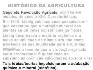 HISTÓRICO DA AGRICULTURA
Segunda RevoluSegunda Revoluçção Agrão Agríícolacola: ocorreu em
meados do século XIX. Características:
Em 1840, Liebig publicou suas pesquisas em
que constatou que a nutrição mineral das
plantas se dá pelas substâncias químicas.
Liebig desprezava a matéria orgânica e a
baixa solubilidade do húmus era tido como
evidência de sua inutilidade para a nutrição
vegetal.Formulou a tese de que a produção agrícola
seria proporcional à quantidade de
substâncias químicas adicionadas ao solo – lei
do mínimo.Tais idéias/teorias impulsionaram a adubação
química e mineral (sintética).
 