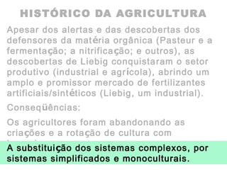 HISTÓRICO DA AGRICULTURA
Apesar dos alertas e das descobertas dos
defensores da matéria orgânica (Pasteur e a
fermentação; a nitrificação; e outros), as
descobertas de Liebig conquistaram o setor
produtivo (industrial e agrícola), abrindo um
amplo e promissor mercado de fertilizantes
artificiais/sintéticos (Liebig, um industrial).
Conseqüências:
Os agricultores foram abandonando as
criações e a rotação de cultura com
leguminosas
A substituição dos sistemas complexos, por
sistemas simplificados e monoculturais.
 