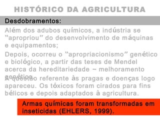 HISTÓRICO DA AGRICULTURA
Desdobramentos:
Além dos adubos químicos, a indústria se
“apropriou” do desenvolvimento de máquinas
e equipamentos;
A questão referente às pragas e doenças logo
apareceu. Os tóxicos foram cirados para fins
bélicos e depois adaptados à agricultura.
Depois, ocorreu o “apropriacionismo” genético
e biológico, a partir das teses de Mendel
acerca da hereditariedade – melhoramento
genético.
Armas químicas foram transformadas em
inseticidas (EHLERS, 1999).
 