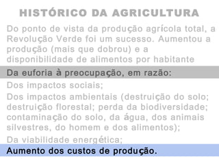 HISTÓRICO DA AGRICULTURA
Do ponto de vista da produção agrícola total, a
Revolução Verde foi um sucesso. Aumentou a
produção (mais que dobrou) e a
disponibilidade de alimentos por habitante
(40%).Da euforia à preocupação, em razão:
Dos impactos sociais;
Dos impactos ambientais (destruição do solo;
destruição florestal; perda da biodiversidade;
contaminação do solo, da água, dos animais
silvestres, do homem e dos alimentos);
Da viabilidade energética;
Aumento dos custos de produção.
 